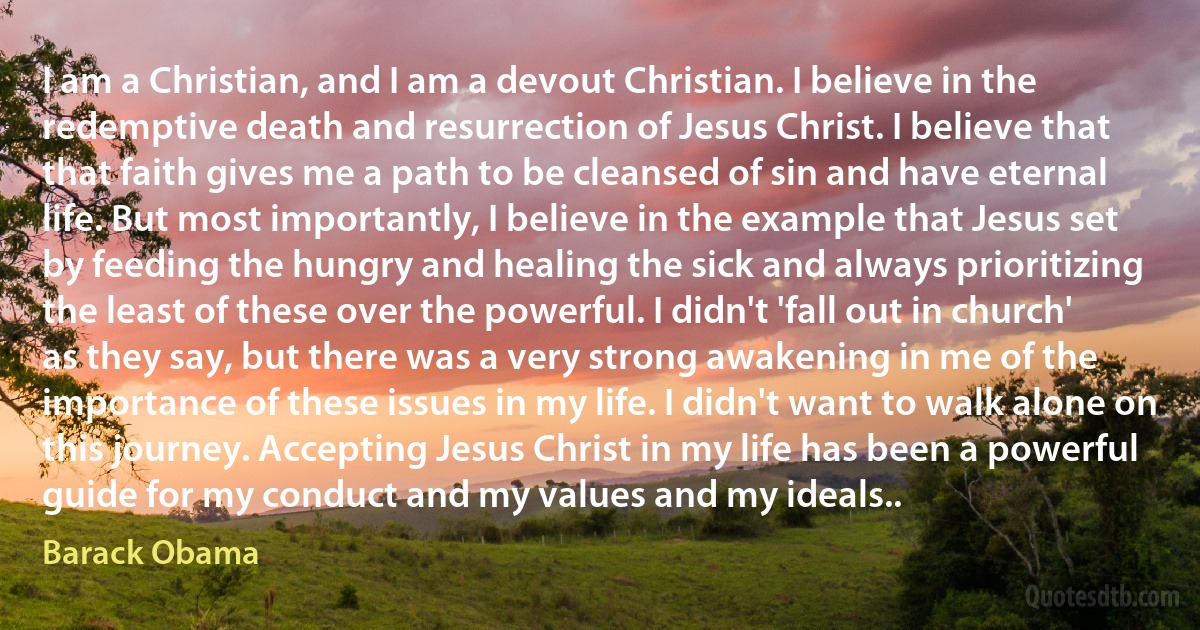 I am a Christian, and I am a devout Christian. I believe in the redemptive death and resurrection of Jesus Christ. I believe that that faith gives me a path to be cleansed of sin and have eternal life. But most importantly, I believe in the example that Jesus set by feeding the hungry and healing the sick and always prioritizing the least of these over the powerful. I didn't 'fall out in church' as they say, but there was a very strong awakening in me of the importance of these issues in my life. I didn't want to walk alone on this journey. Accepting Jesus Christ in my life has been a powerful guide for my conduct and my values and my ideals.. (Barack Obama)