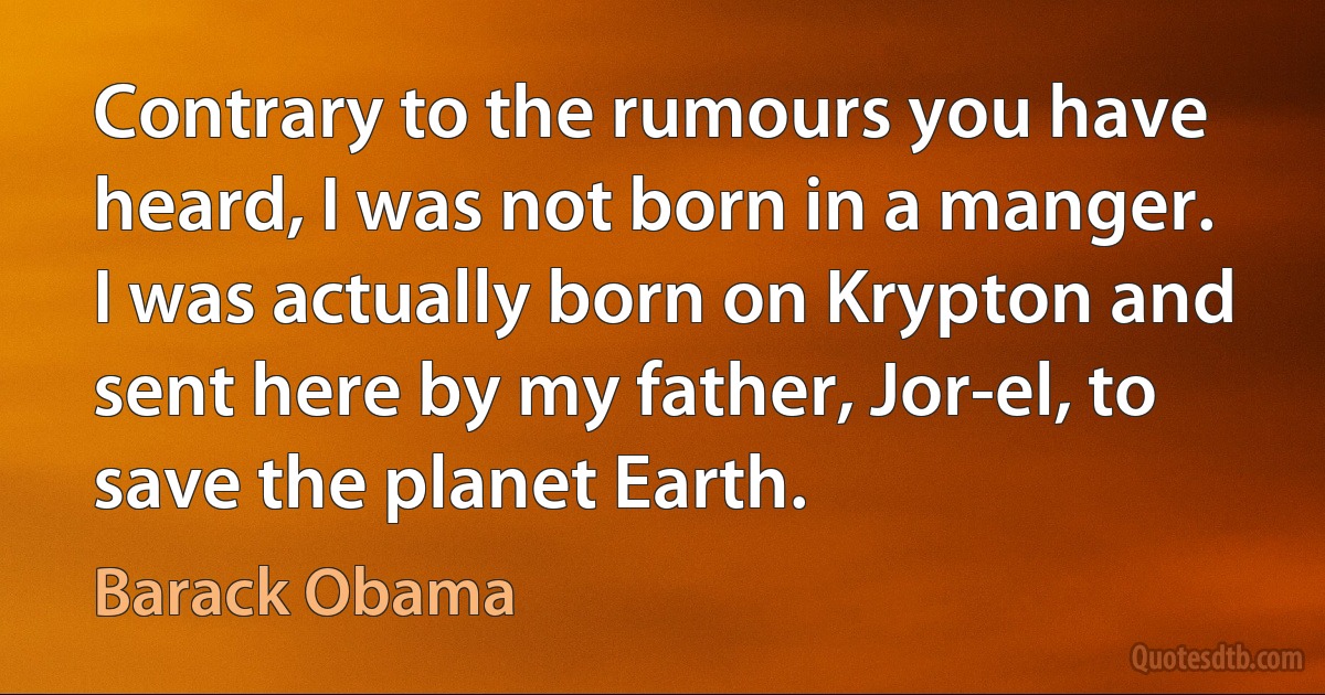 Contrary to the rumours you have heard, I was not born in a manger. I was actually born on Krypton and sent here by my father, Jor-el, to save the planet Earth. (Barack Obama)