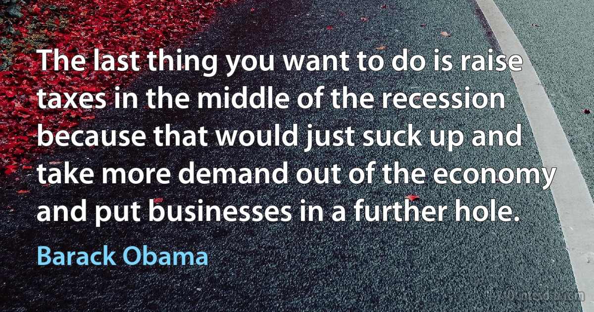 The last thing you want to do is raise taxes in the middle of the recession because that would just suck up and take more demand out of the economy and put businesses in a further hole. (Barack Obama)