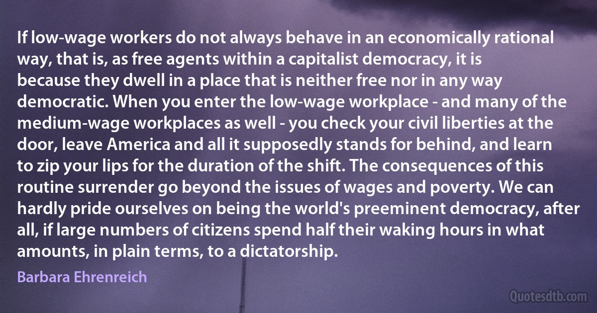 If low-wage workers do not always behave in an economically rational way, that is, as free agents within a capitalist democracy, it is because they dwell in a place that is neither free nor in any way democratic. When you enter the low-wage workplace - and many of the medium-wage workplaces as well - you check your civil liberties at the door, leave America and all it supposedly stands for behind, and learn to zip your lips for the duration of the shift. The consequences of this routine surrender go beyond the issues of wages and poverty. We can hardly pride ourselves on being the world's preeminent democracy, after all, if large numbers of citizens spend half their waking hours in what amounts, in plain terms, to a dictatorship. (Barbara Ehrenreich)