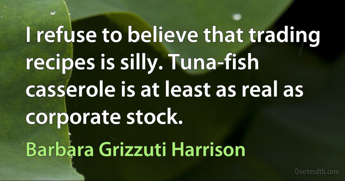 I refuse to believe that trading recipes is silly. Tuna-fish casserole is at least as real as corporate stock. (Barbara Grizzuti Harrison)