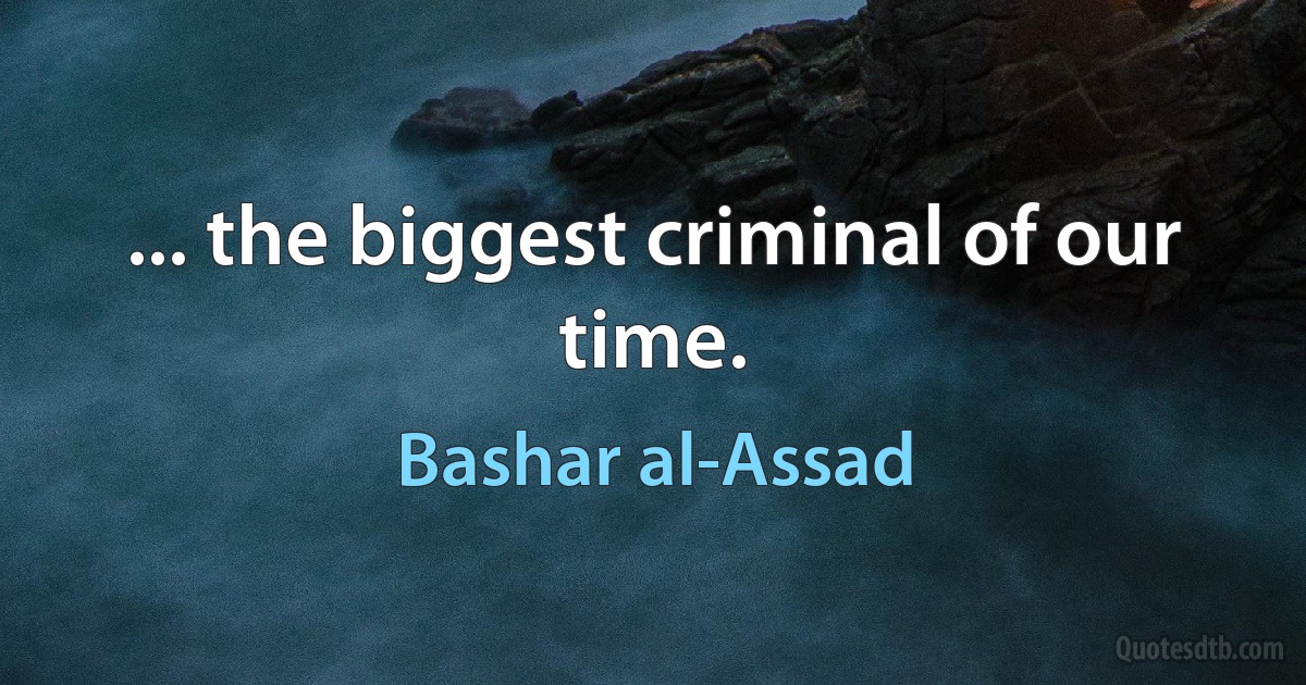 ... the biggest criminal of our time. (Bashar al-Assad)