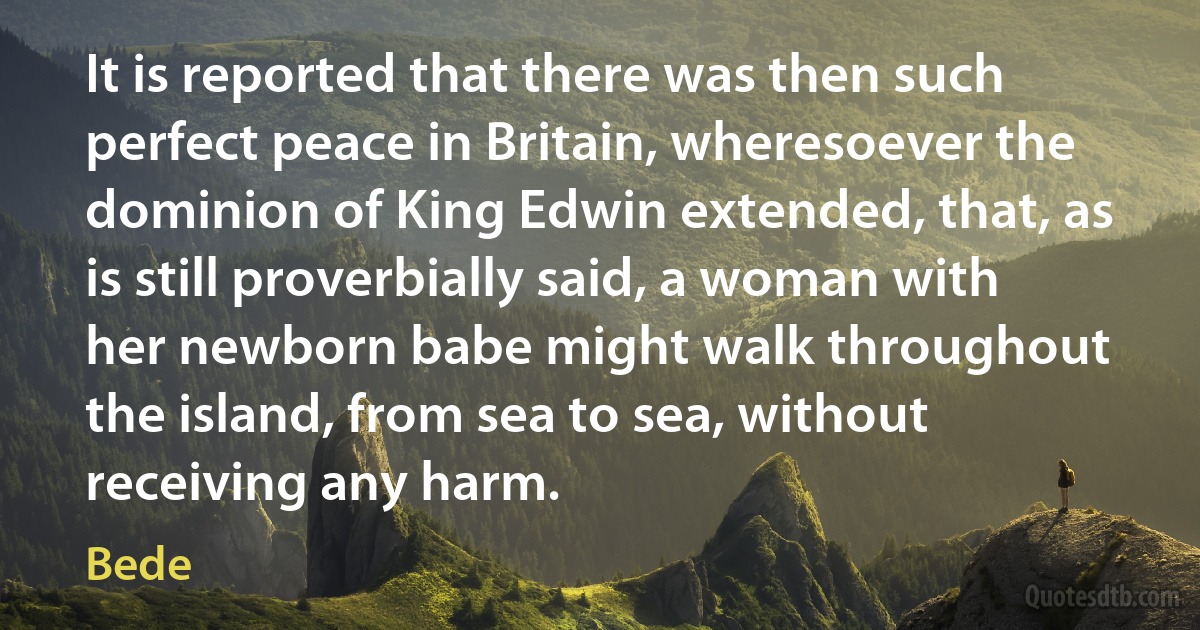 It is reported that there was then such perfect peace in Britain, wheresoever the dominion of King Edwin extended, that, as is still proverbially said, a woman with her newborn babe might walk throughout the island, from sea to sea, without receiving any harm. (Bede)