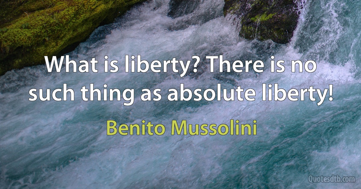 What is liberty? There is no such thing as absolute liberty! (Benito Mussolini)