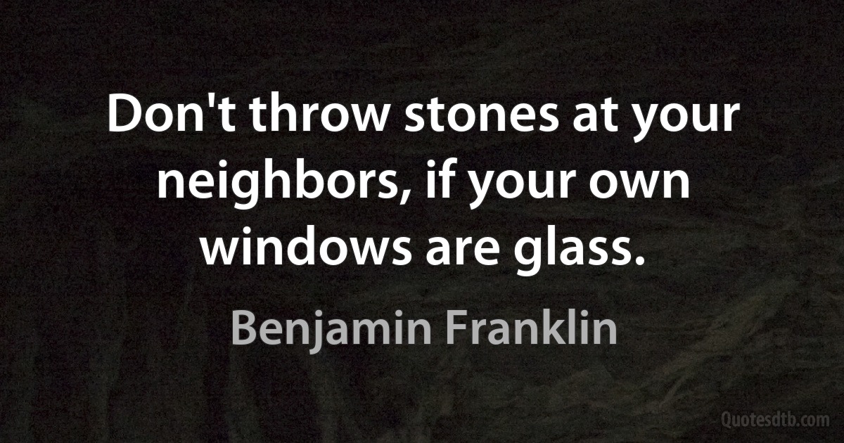 Don't throw stones at your neighbors, if your own windows are glass. (Benjamin Franklin)