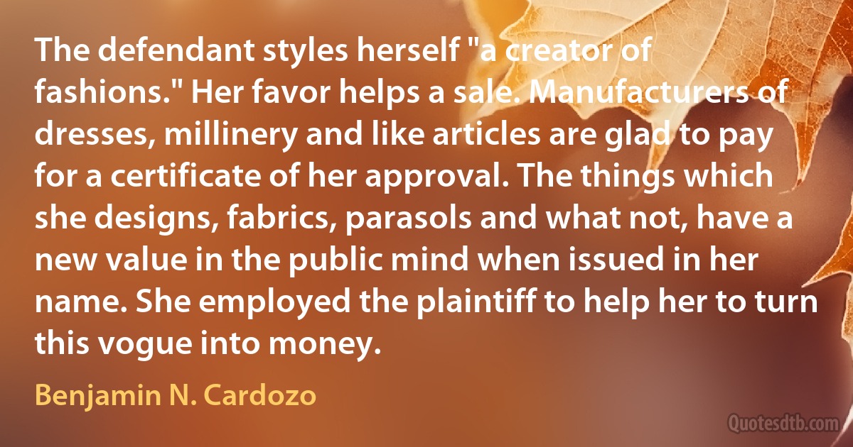 The defendant styles herself "a creator of fashions." Her favor helps a sale. Manufacturers of dresses, millinery and like articles are glad to pay for a certificate of her approval. The things which she designs, fabrics, parasols and what not, have a new value in the public mind when issued in her name. She employed the plaintiff to help her to turn this vogue into money. (Benjamin N. Cardozo)