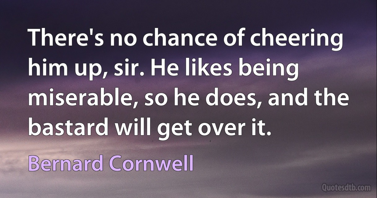 There's no chance of cheering him up, sir. He likes being miserable, so he does, and the bastard will get over it. (Bernard Cornwell)