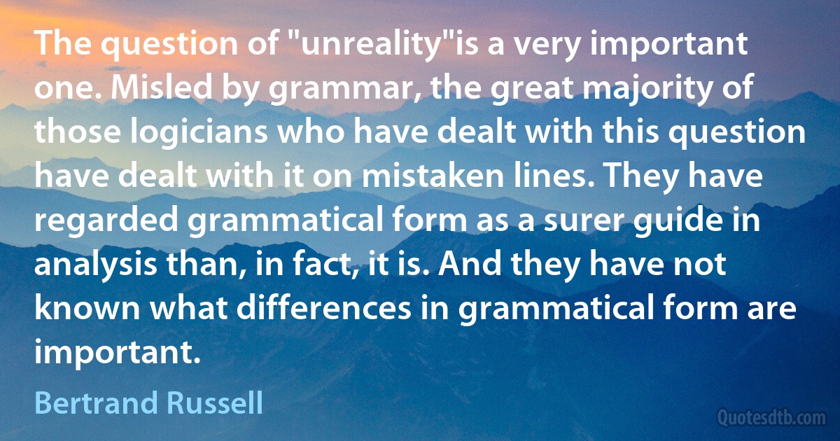 The question of "unreality"is a very important one. Misled by grammar, the great majority of those logicians who have dealt with this question have dealt with it on mistaken lines. They have regarded grammatical form as a surer guide in analysis than, in fact, it is. And they have not known what differences in grammatical form are important. (Bertrand Russell)