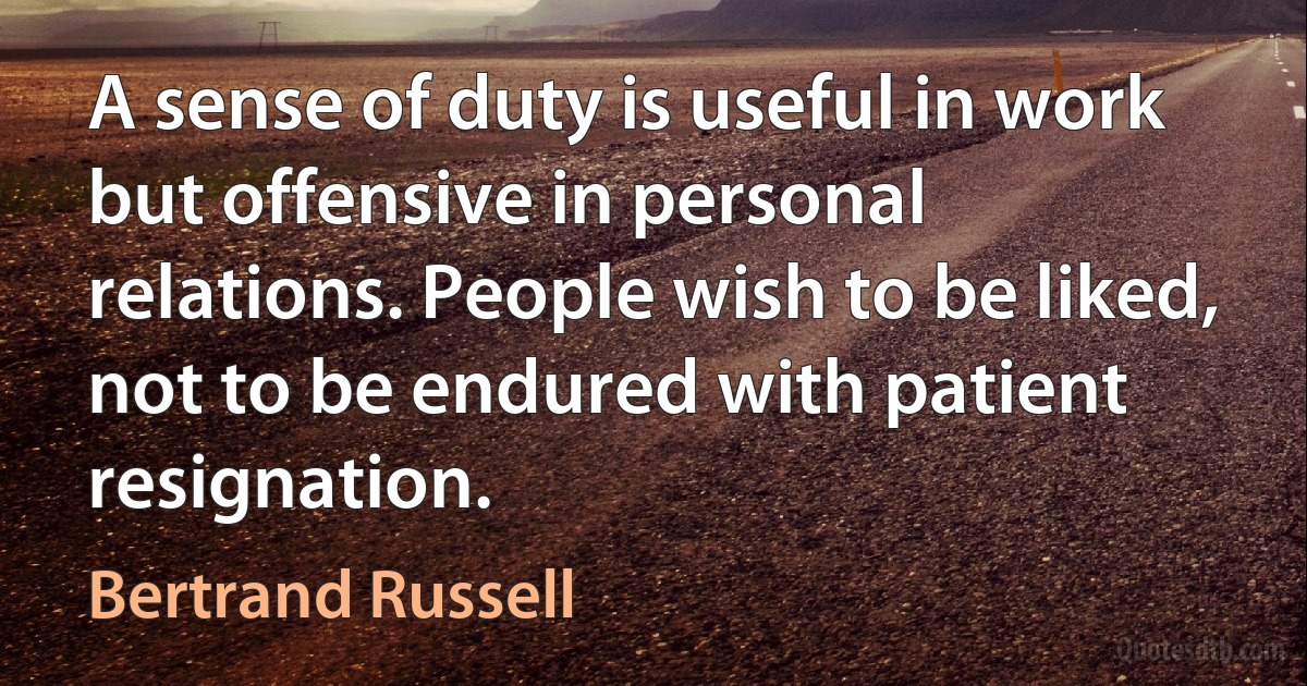 A sense of duty is useful in work but offensive in personal relations. People wish to be liked, not to be endured with patient resignation. (Bertrand Russell)