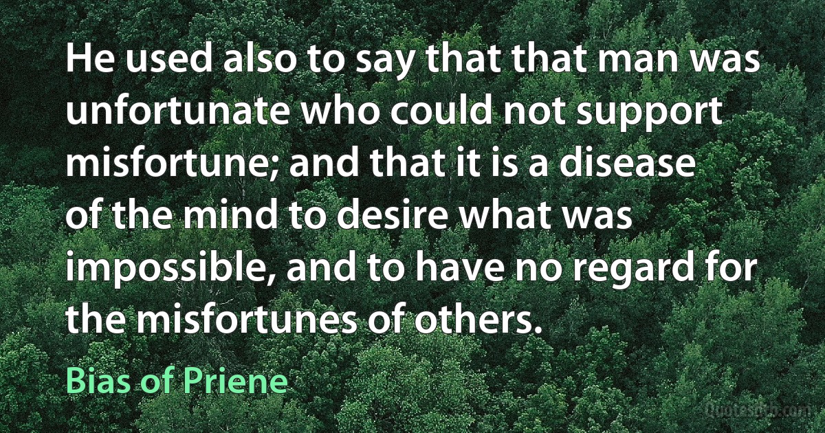 He used also to say that that man was unfortunate who could not support misfortune; and that it is a disease of the mind to desire what was impossible, and to have no regard for the misfortunes of others. (Bias of Priene)