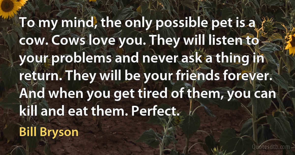 To my mind, the only possible pet is a cow. Cows love you. They will listen to your problems and never ask a thing in return. They will be your friends forever. And when you get tired of them, you can kill and eat them. Perfect. (Bill Bryson)