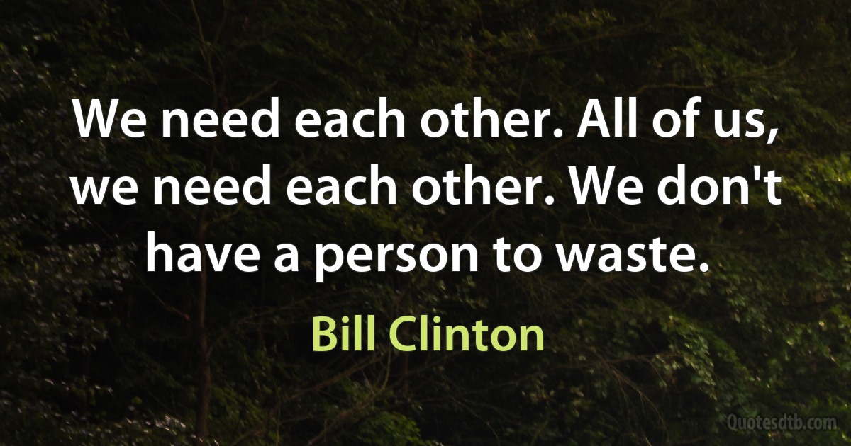 We need each other. All of us, we need each other. We don't have a person to waste. (Bill Clinton)