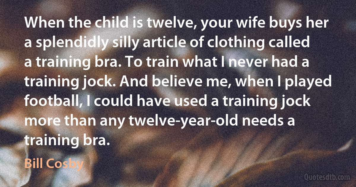 When the child is twelve, your wife buys her a splendidly silly article of clothing called a training bra. To train what I never had a training jock. And believe me, when I played football, I could have used a training jock more than any twelve-year-old needs a training bra. (Bill Cosby)