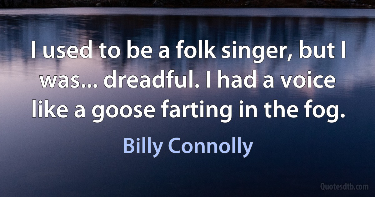 I used to be a folk singer, but I was... dreadful. I had a voice like a goose farting in the fog. (Billy Connolly)