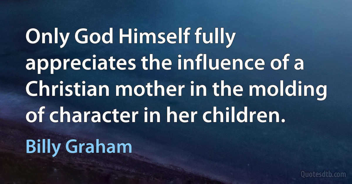 Only God Himself fully appreciates the influence of a Christian mother in the molding of character in her children. (Billy Graham)