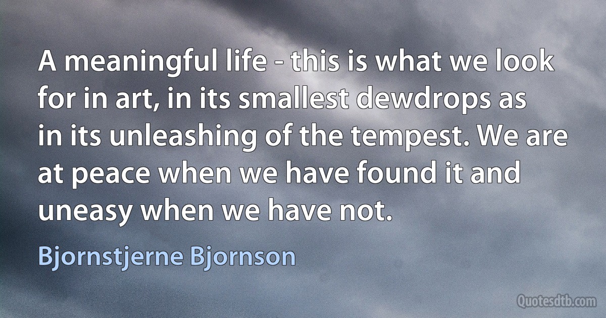 A meaningful life - this is what we look for in art, in its smallest dewdrops as in its unleashing of the tempest. We are at peace when we have found it and uneasy when we have not. (Bjornstjerne Bjornson)