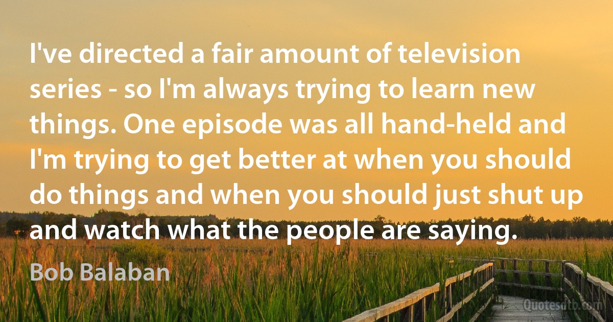 I've directed a fair amount of television series - so I'm always trying to learn new things. One episode was all hand-held and I'm trying to get better at when you should do things and when you should just shut up and watch what the people are saying. (Bob Balaban)