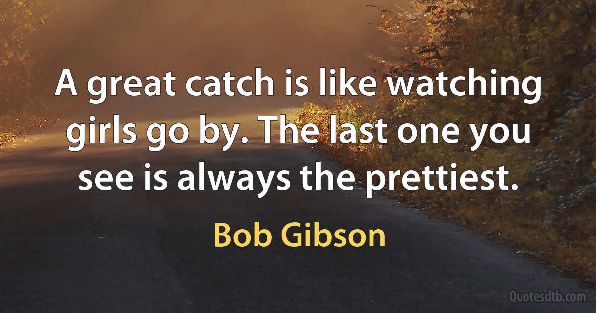 A great catch is like watching girls go by. The last one you see is always the prettiest. (Bob Gibson)