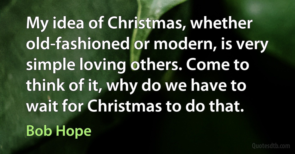 My idea of Christmas, whether old-fashioned or modern, is very simple loving others. Come to think of it, why do we have to wait for Christmas to do that. (Bob Hope)