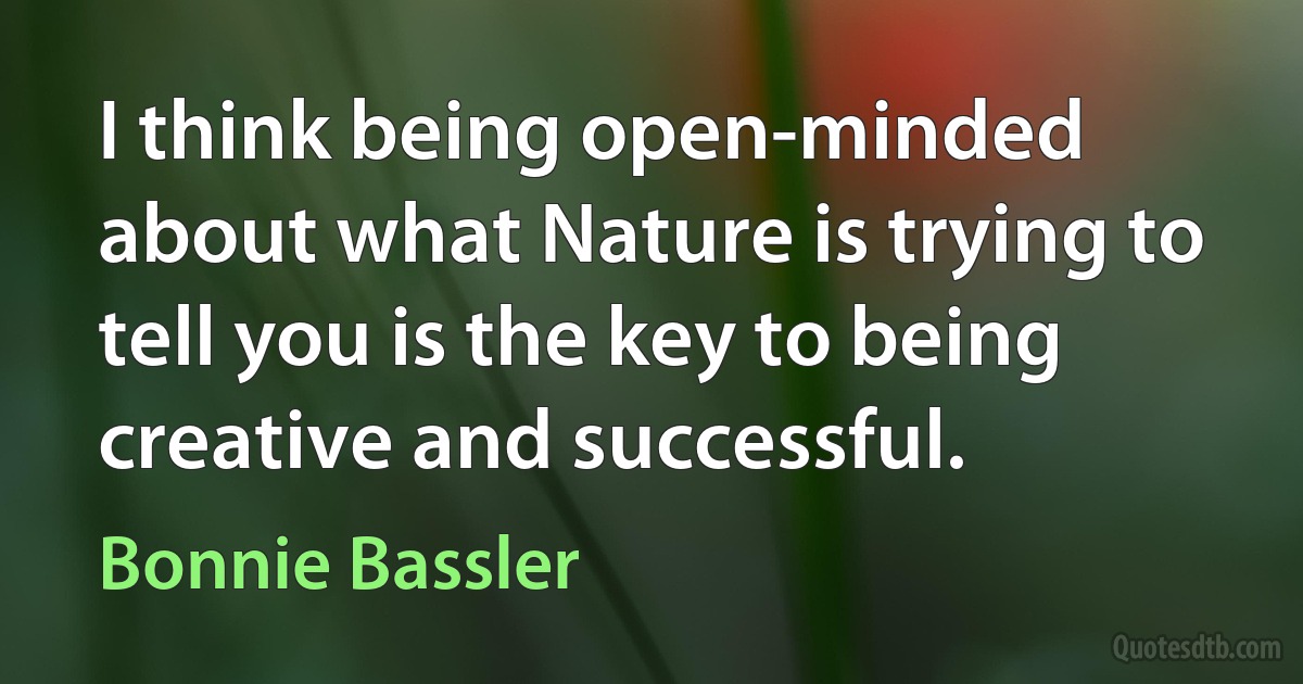 I think being open-minded about what Nature is trying to tell you is the key to being creative and successful. (Bonnie Bassler)