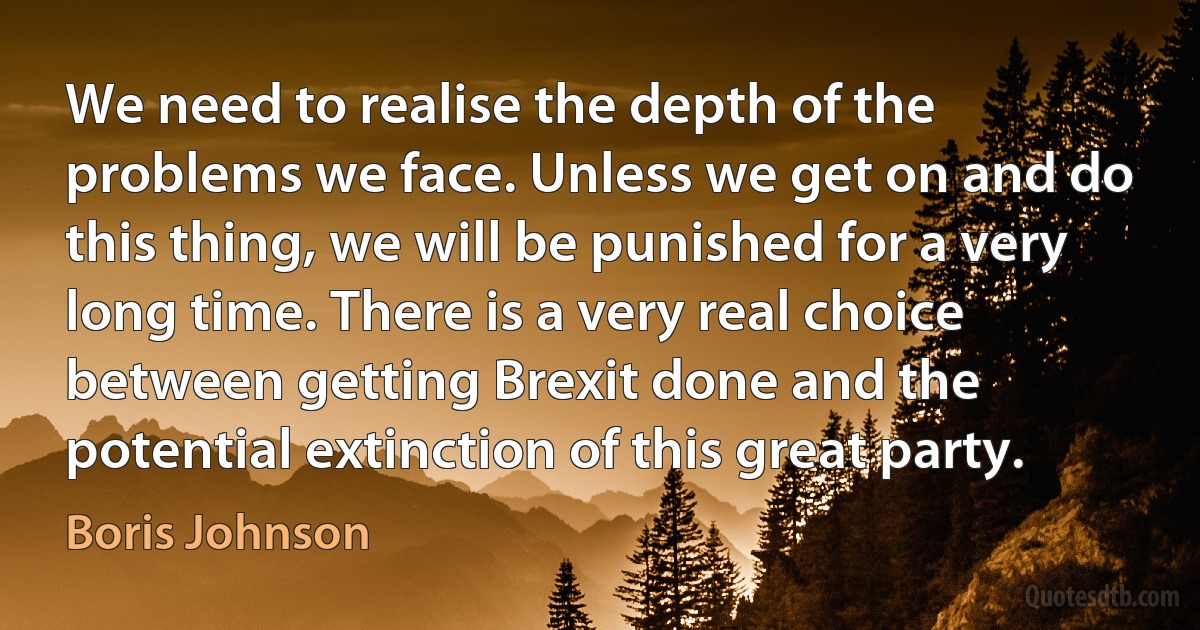 We need to realise the depth of the problems we face. Unless we get on and do this thing, we will be punished for a very long time. There is a very real choice between getting Brexit done and the potential extinction of this great party. (Boris Johnson)