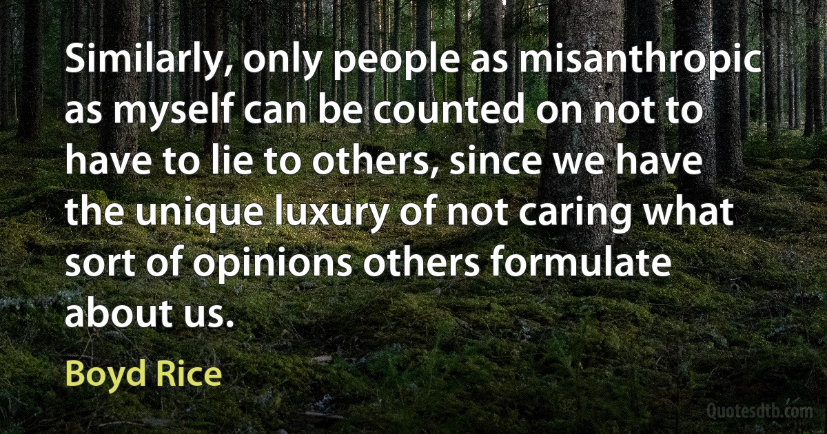 Similarly, only people as misanthropic as myself can be counted on not to have to lie to others, since we have the unique luxury of not caring what sort of opinions others formulate about us. (Boyd Rice)