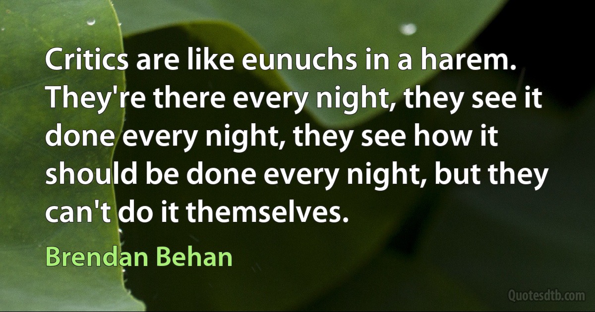 Critics are like eunuchs in a harem. They're there every night, they see it done every night, they see how it should be done every night, but they can't do it themselves. (Brendan Behan)