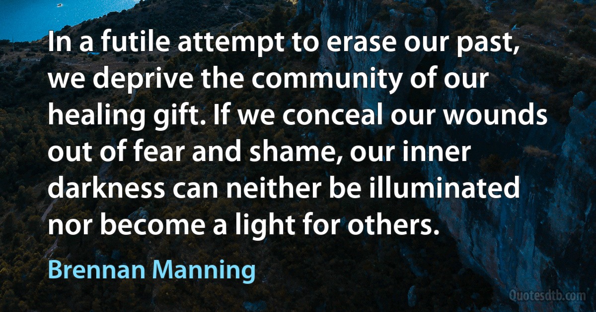 In a futile attempt to erase our past, we deprive the community of our healing gift. If we conceal our wounds out of fear and shame, our inner darkness can neither be illuminated nor become a light for others. (Brennan Manning)