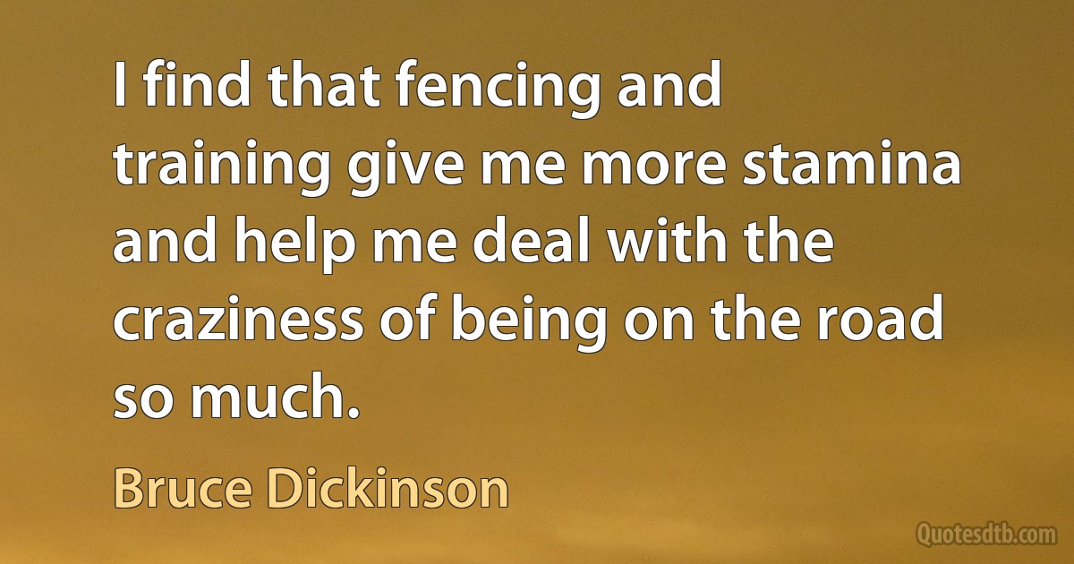 I find that fencing and training give me more stamina and help me deal with the craziness of being on the road so much. (Bruce Dickinson)