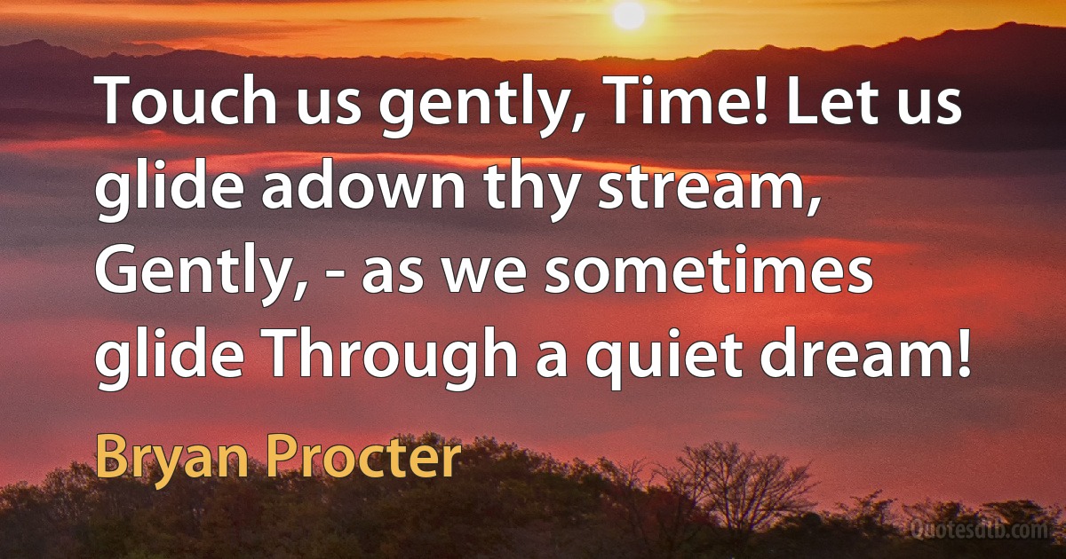 Touch us gently, Time! Let us glide adown thy stream, Gently, - as we sometimes glide Through a quiet dream! (Bryan Procter)