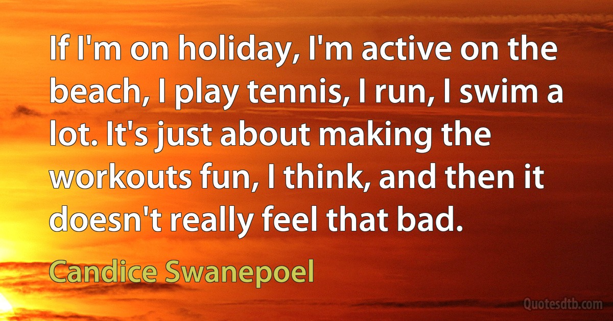 If I'm on holiday, I'm active on the beach, I play tennis, I run, I swim a lot. It's just about making the workouts fun, I think, and then it doesn't really feel that bad. (Candice Swanepoel)