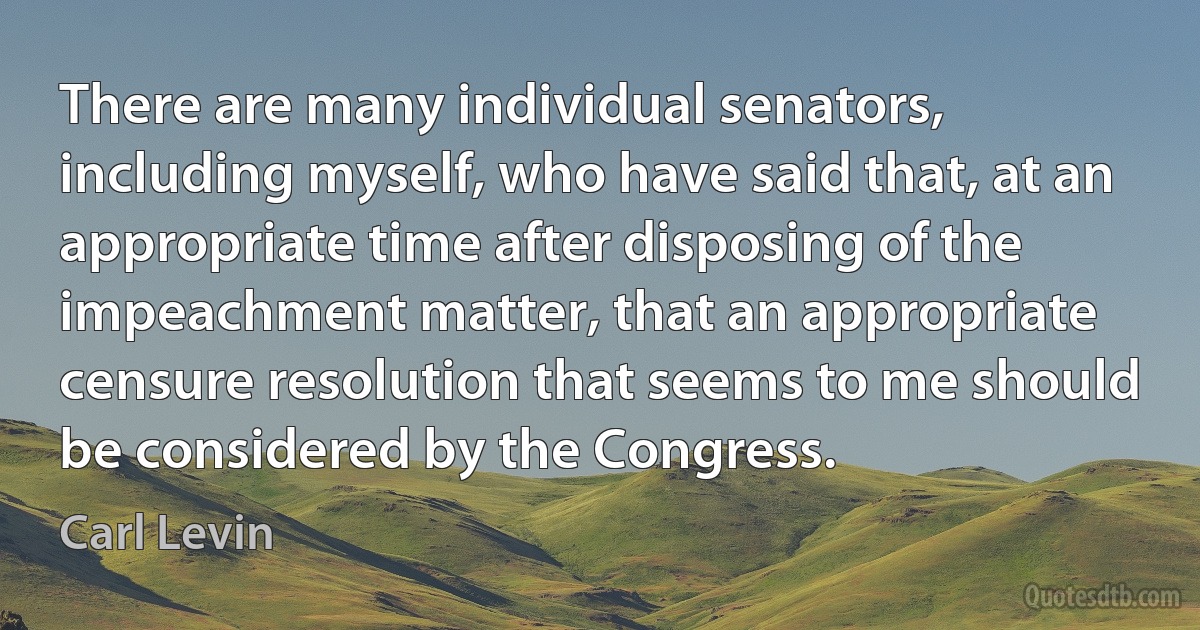 There are many individual senators, including myself, who have said that, at an appropriate time after disposing of the impeachment matter, that an appropriate censure resolution that seems to me should be considered by the Congress. (Carl Levin)