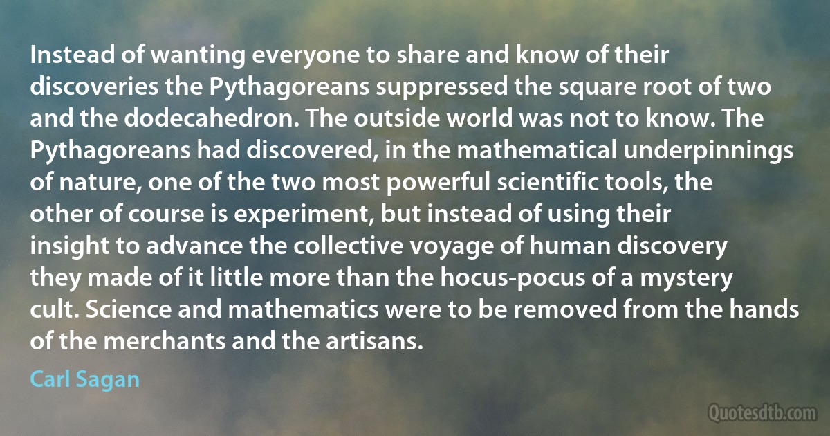 Instead of wanting everyone to share and know of their discoveries the Pythagoreans suppressed the square root of two and the dodecahedron. The outside world was not to know. The Pythagoreans had discovered, in the mathematical underpinnings of nature, one of the two most powerful scientific tools, the other of course is experiment, but instead of using their insight to advance the collective voyage of human discovery they made of it little more than the hocus-pocus of a mystery cult. Science and mathematics were to be removed from the hands of the merchants and the artisans. (Carl Sagan)