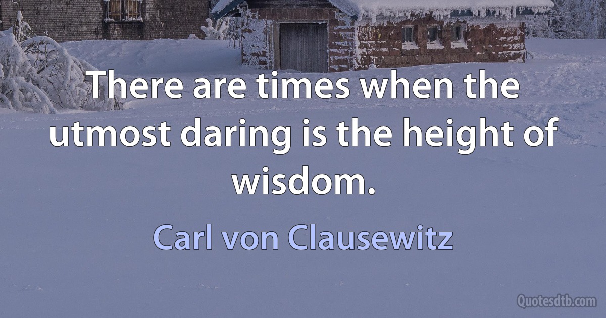 There are times when the utmost daring is the height of wisdom. (Carl von Clausewitz)