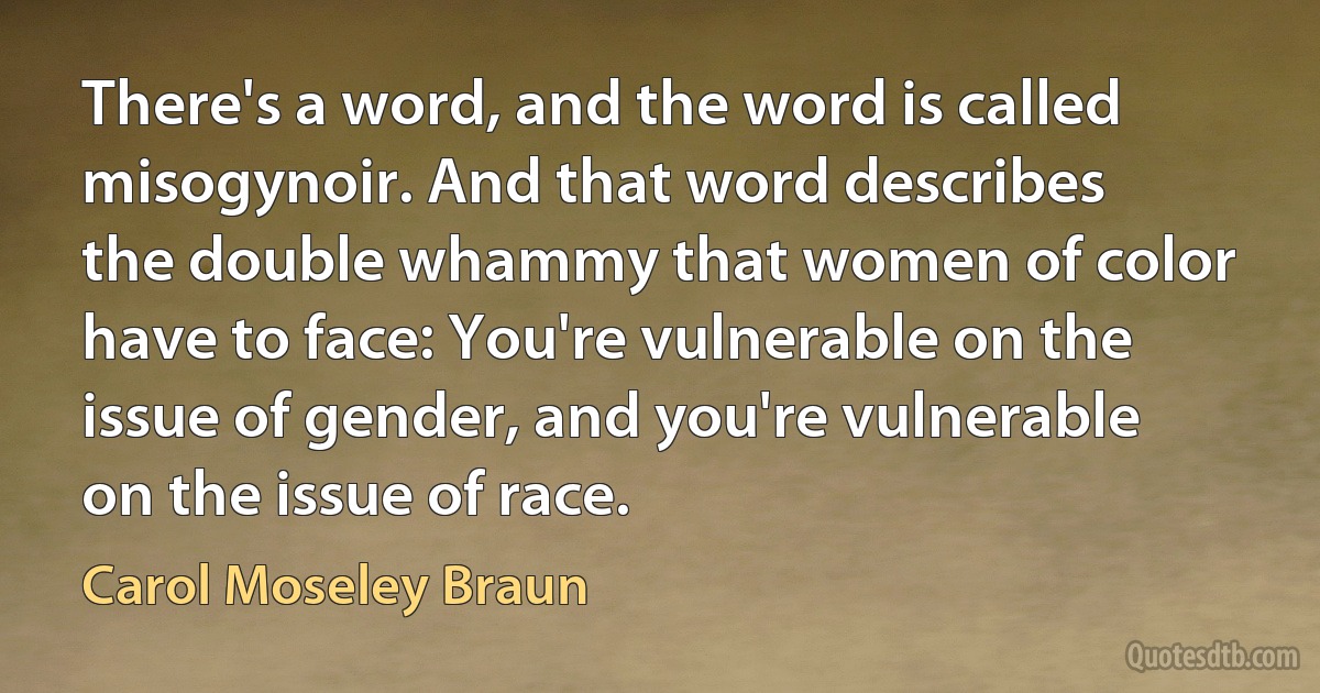 There's a word, and the word is called misogynoir. And that word describes the double whammy that women of color have to face: You're vulnerable on the issue of gender, and you're vulnerable on the issue of race. (Carol Moseley Braun)