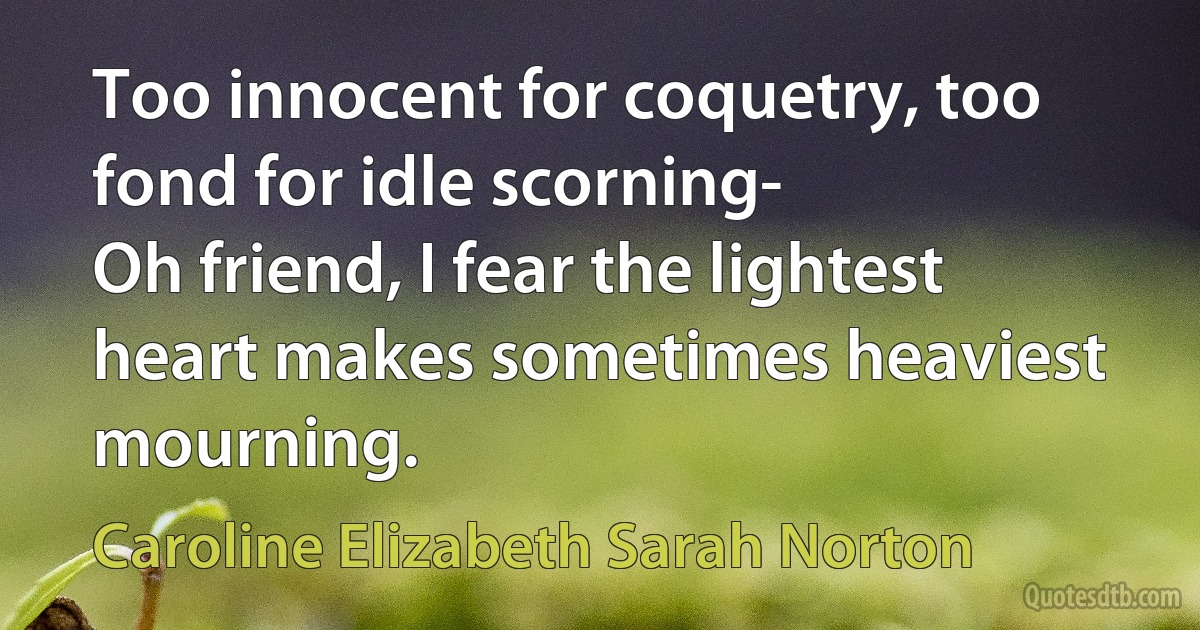 Too innocent for coquetry, too fond for idle scorning-
Oh friend, I fear the lightest heart makes sometimes heaviest mourning. (Caroline Elizabeth Sarah Norton)