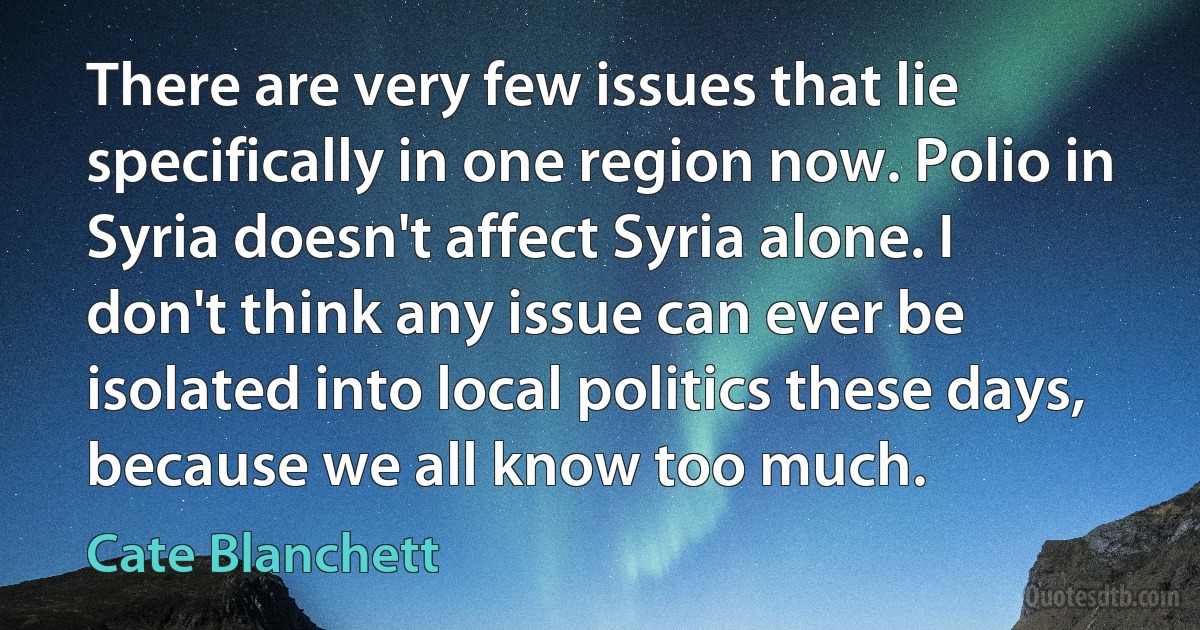 There are very few issues that lie specifically in one region now. Polio in Syria doesn't affect Syria alone. I don't think any issue can ever be isolated into local politics these days, because we all know too much. (Cate Blanchett)