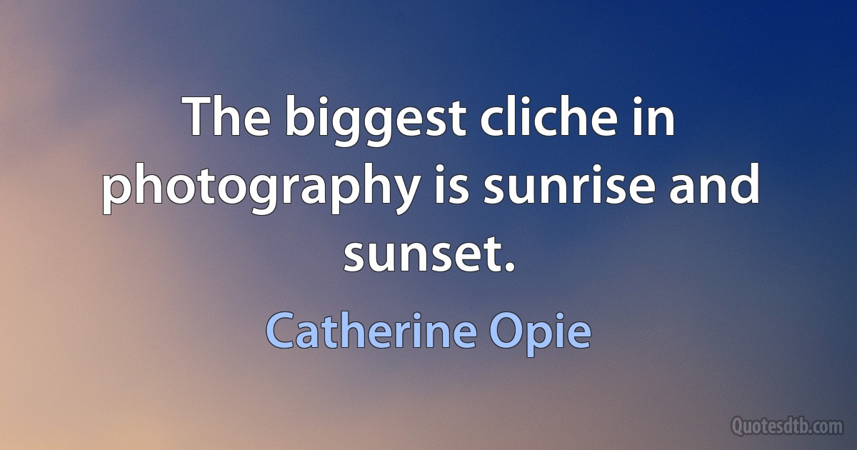 The biggest cliche in photography is sunrise and sunset. (Catherine Opie)