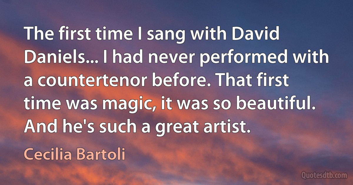 The first time I sang with David Daniels... I had never performed with a countertenor before. That first time was magic, it was so beautiful. And he's such a great artist. (Cecilia Bartoli)