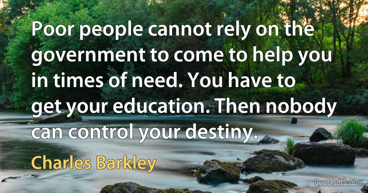 Poor people cannot rely on the government to come to help you in times of need. You have to get your education. Then nobody can control your destiny. (Charles Barkley)