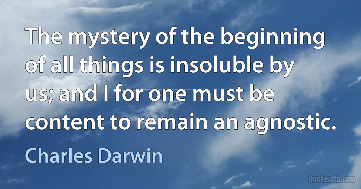 The mystery of the beginning of all things is insoluble by us; and I for one must be content to remain an agnostic. (Charles Darwin)