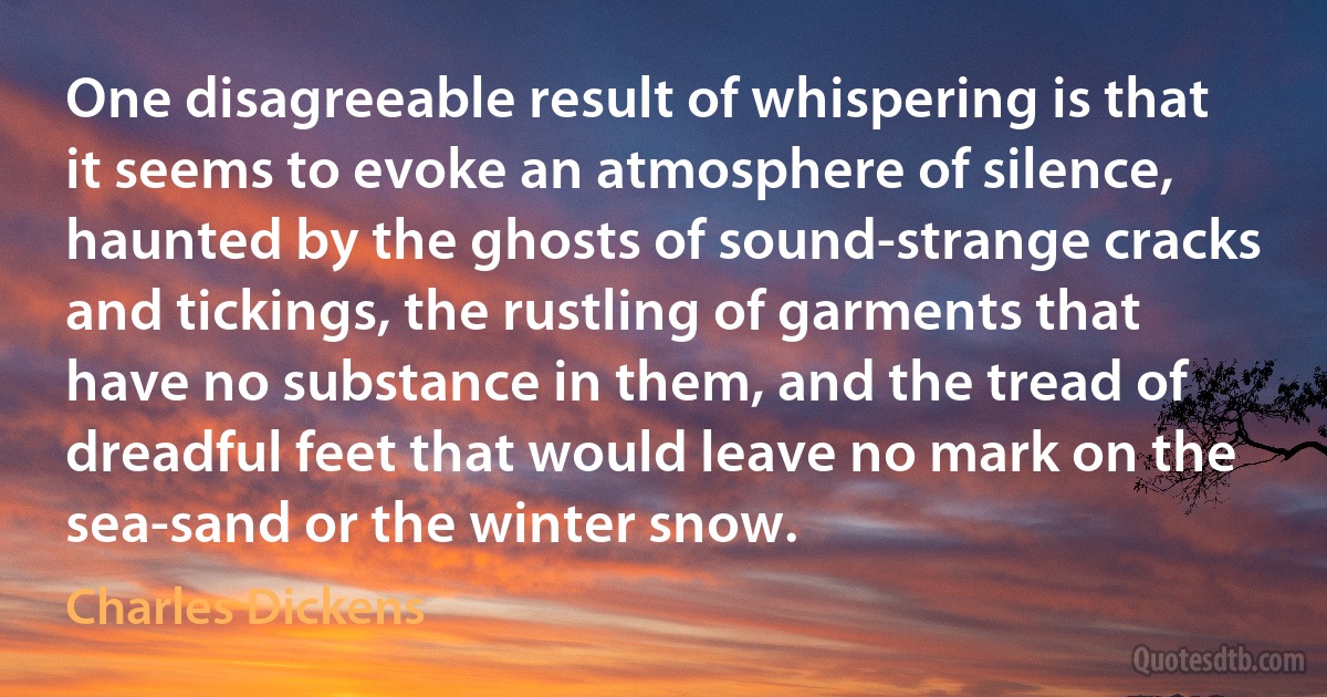 One disagreeable result of whispering is that it seems to evoke an atmosphere of silence, haunted by the ghosts of sound-strange cracks and tickings, the rustling of garments that have no substance in them, and the tread of dreadful feet that would leave no mark on the sea-sand or the winter snow. (Charles Dickens)