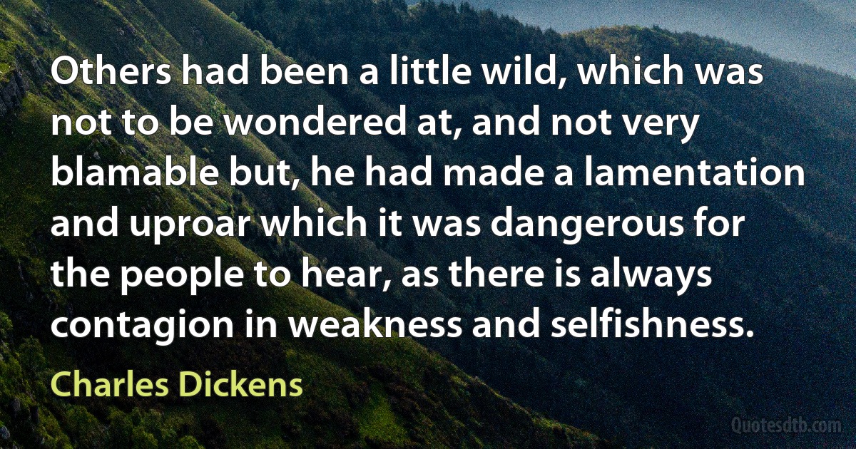 Others had been a little wild, which was not to be wondered at, and not very blamable but, he had made a lamentation and uproar which it was dangerous for the people to hear, as there is always contagion in weakness and selfishness. (Charles Dickens)