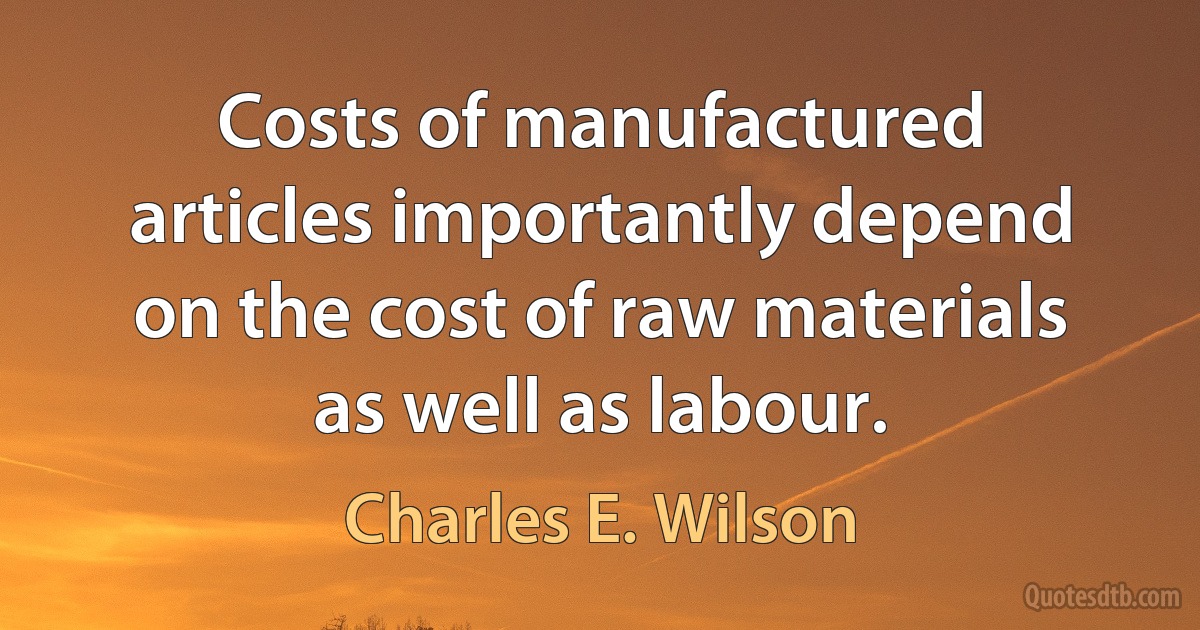 Costs of manufactured articles importantly depend on the cost of raw materials as well as labour. (Charles E. Wilson)