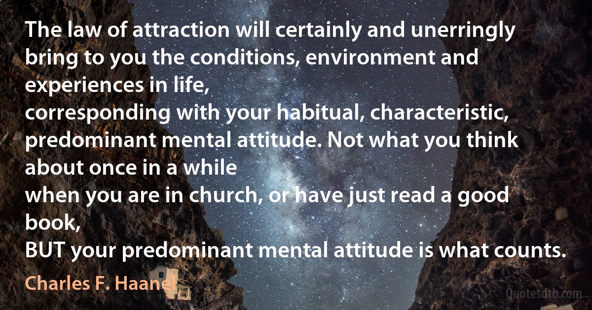 The law of attraction will certainly and unerringly
bring to you the conditions, environment and experiences in life,
corresponding with your habitual, characteristic, predominant mental attitude. Not what you think about once in a while
when you are in church, or have just read a good book,
BUT your predominant mental attitude is what counts. (Charles F. Haanel)