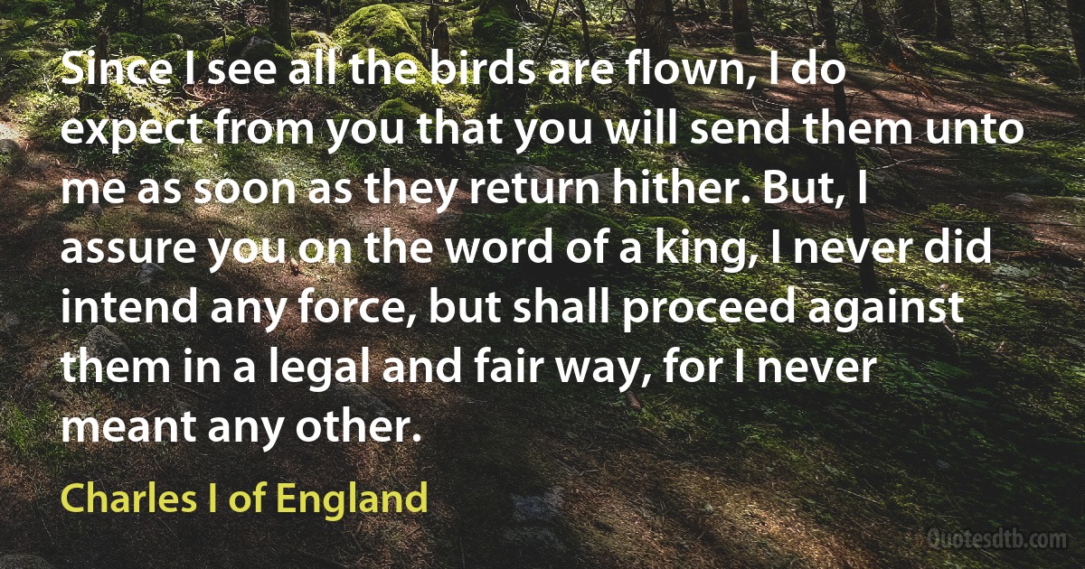 Since I see all the birds are flown, I do expect from you that you will send them unto me as soon as they return hither. But, I assure you on the word of a king, I never did intend any force, but shall proceed against them in a legal and fair way, for I never meant any other. (Charles I of England)