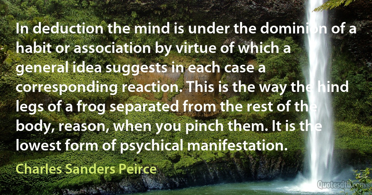 In deduction the mind is under the dominion of a habit or association by virtue of which a general idea suggests in each case a corresponding reaction. This is the way the hind legs of a frog separated from the rest of the body, reason, when you pinch them. It is the lowest form of psychical manifestation. (Charles Sanders Peirce)