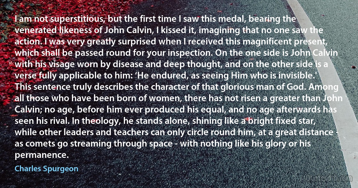 I am not superstitious, but the first time I saw this medal, bearing the venerated likeness of John Calvin, I kissed it, imagining that no one saw the action. I was very greatly surprised when I received this magnificent present, which shall be passed round for your inspection. On the one side is John Calvin with his visage worn by disease and deep thought, and on the other side is a verse fully applicable to him: ‘He endured, as seeing Him who is invisible.'
This sentence truly describes the character of that glorious man of God. Among all those who have been born of women, there has not risen a greater than John Calvin; no age, before him ever produced his equal, and no age afterwards has seen his rival. In theology, he stands alone, shining like a bright fixed star, while other leaders and teachers can only circle round him, at a great distance - as comets go streaming through space - with nothing like his glory or his permanence. (Charles Spurgeon)