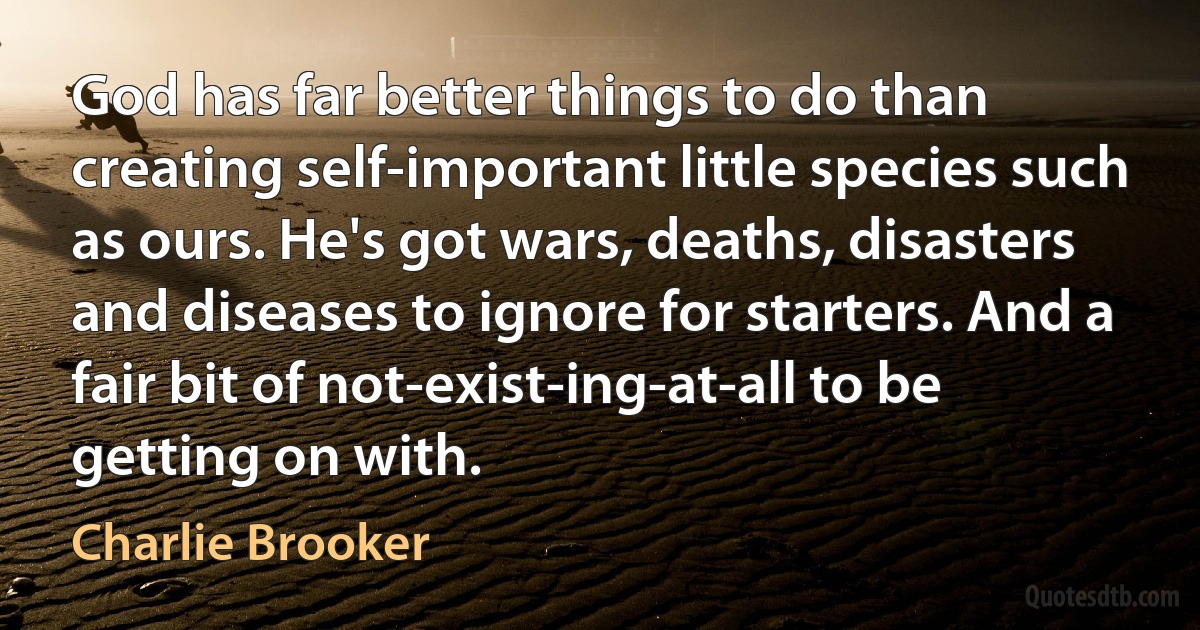 God has far better things to do than creating self-important little species such as ours. He's got wars, deaths, disasters and diseases to ignore for starters. And a fair bit of not-exist-ing-at-all to be getting on with. (Charlie Brooker)