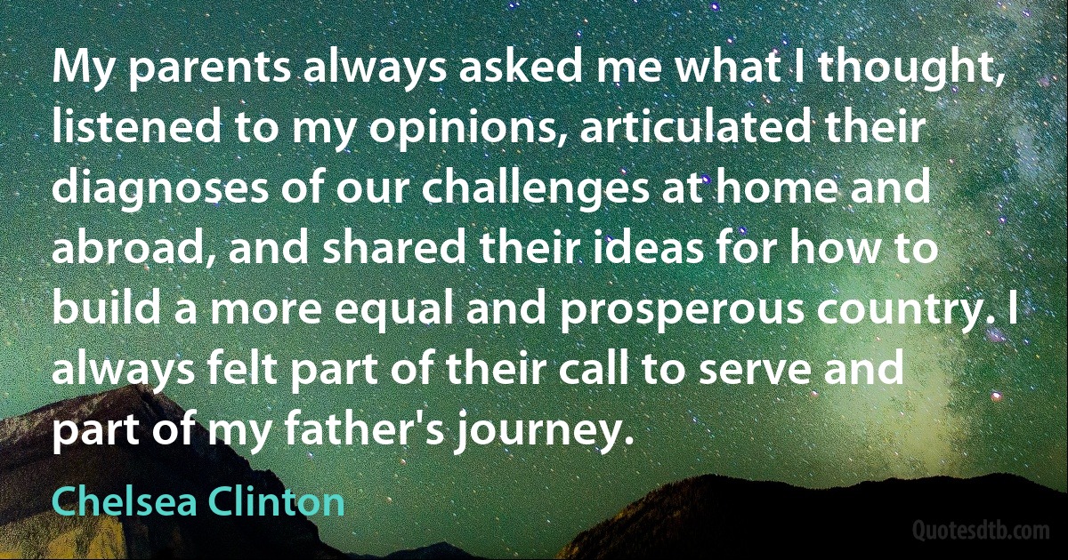 My parents always asked me what I thought, listened to my opinions, articulated their diagnoses of our challenges at home and abroad, and shared their ideas for how to build a more equal and prosperous country. I always felt part of their call to serve and part of my father's journey. (Chelsea Clinton)